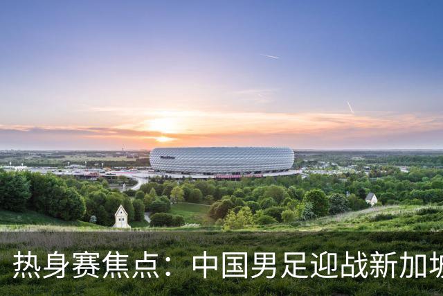 热身赛焦点：中国男足迎战新加坡，武磊即将迎来国家队百场里程碑